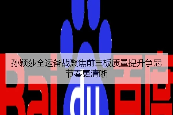 孙颖莎全运备战聚焦前三板质量提升争冠节奏更清晰
