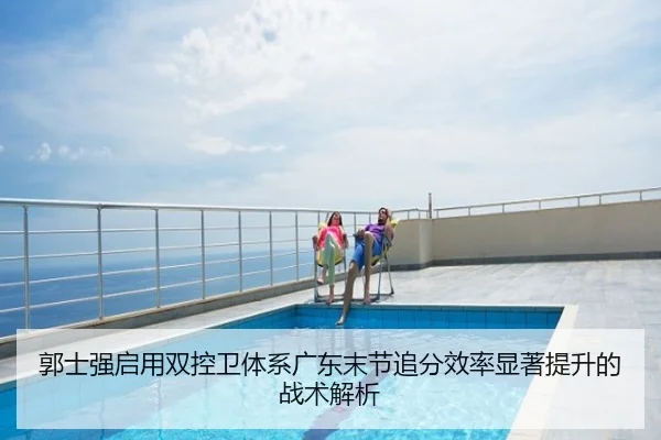 郭士强启用双控卫体系广东末节追分效率显著提升的战术解析